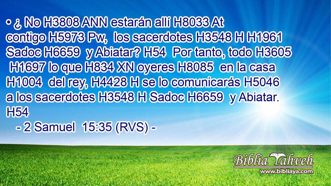 • ¿ No H3808 ANN estarán allí H8033 At contigo H5973 Pw,  los sacerdotes H3548 H H1961 Sadoc H6659  y Abiatar? H54  Por tanto, todo H3605  H1697 lo que H834 XN oyeres H8085  en la casa H1004  del rey, H4428 H se lo comunicarás H5046  a los sacerdotes H3548 H Sadoc H6659  y Abiatar. H54  