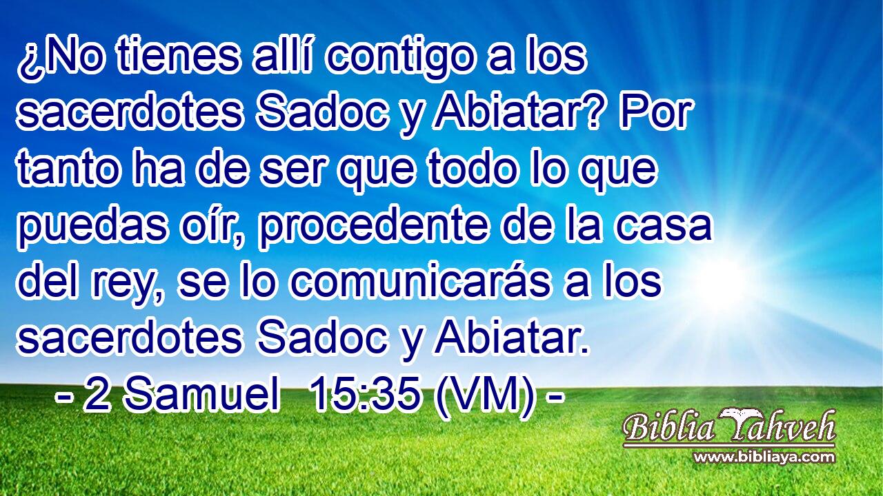  ¿No tienes allí contigo a los sacerdotes Sadoc y Abiatar? Por tanto ha de ser que todo lo que puedas oír, procedente de la casa del rey, se lo comunicarás a los sacerdotes Sadoc y Abiatar. 