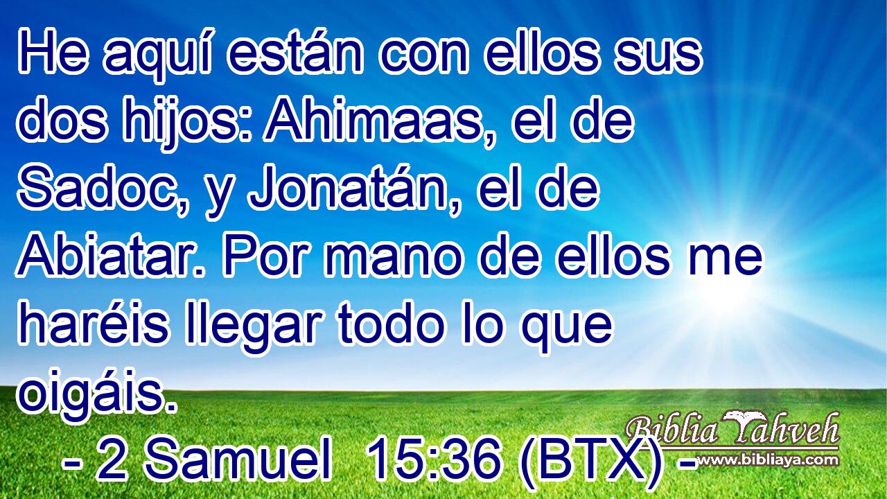 He aquí están con ellos sus dos hijos: Ahimaas, el de Sadoc, y Jonatán, el de Abiatar. Por mano de ellos me haréis llegar todo lo que oigáis.