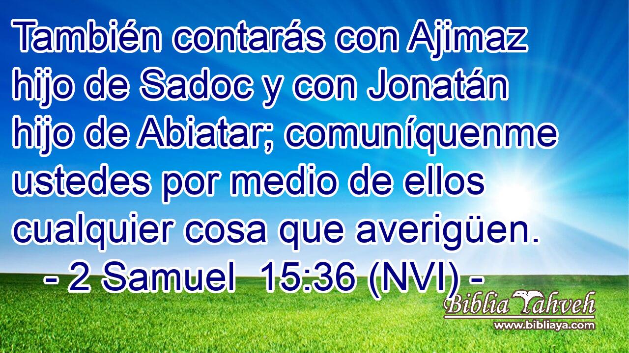  También contarás con Ajimaz hijo de Sadoc y con Jonatán hijo de Abiatar; comuníquenme ustedes por medio de ellos cualquier cosa que averigüen. 