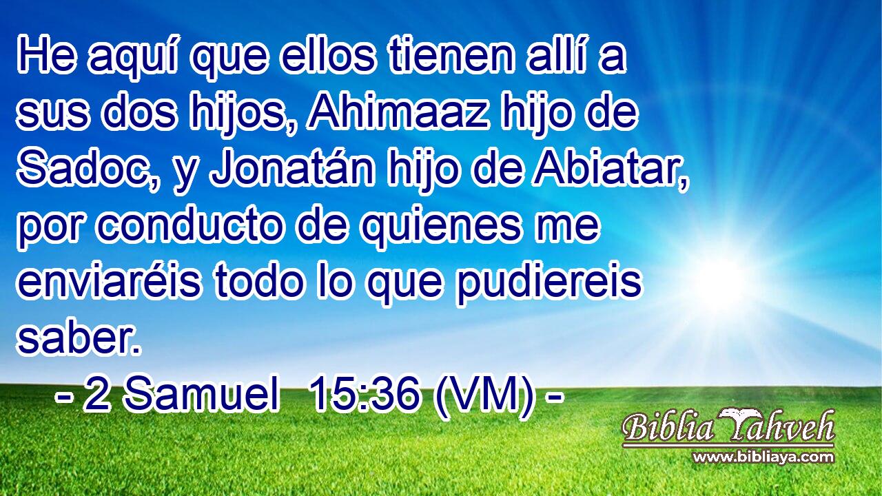  He aquí que ellos tienen allí a sus dos hijos, Ahimaaz hijo de Sadoc, y Jonatán hijo de Abiatar, por conducto de quienes me enviaréis todo lo que pudiereis saber. 