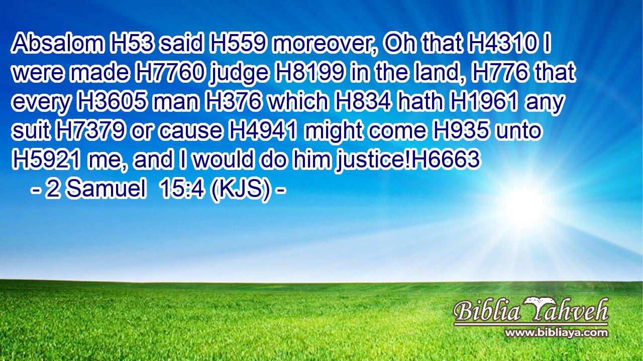 Absalom H53 said H559 moreover, Oh that H4310 I were made H7760 judge H8199 in the land, H776 that every H3605 man H376 which H834 hath H1961 any suit H7379 or cause H4941 might come H935 unto H5921 me, and I would do him justice!H6663