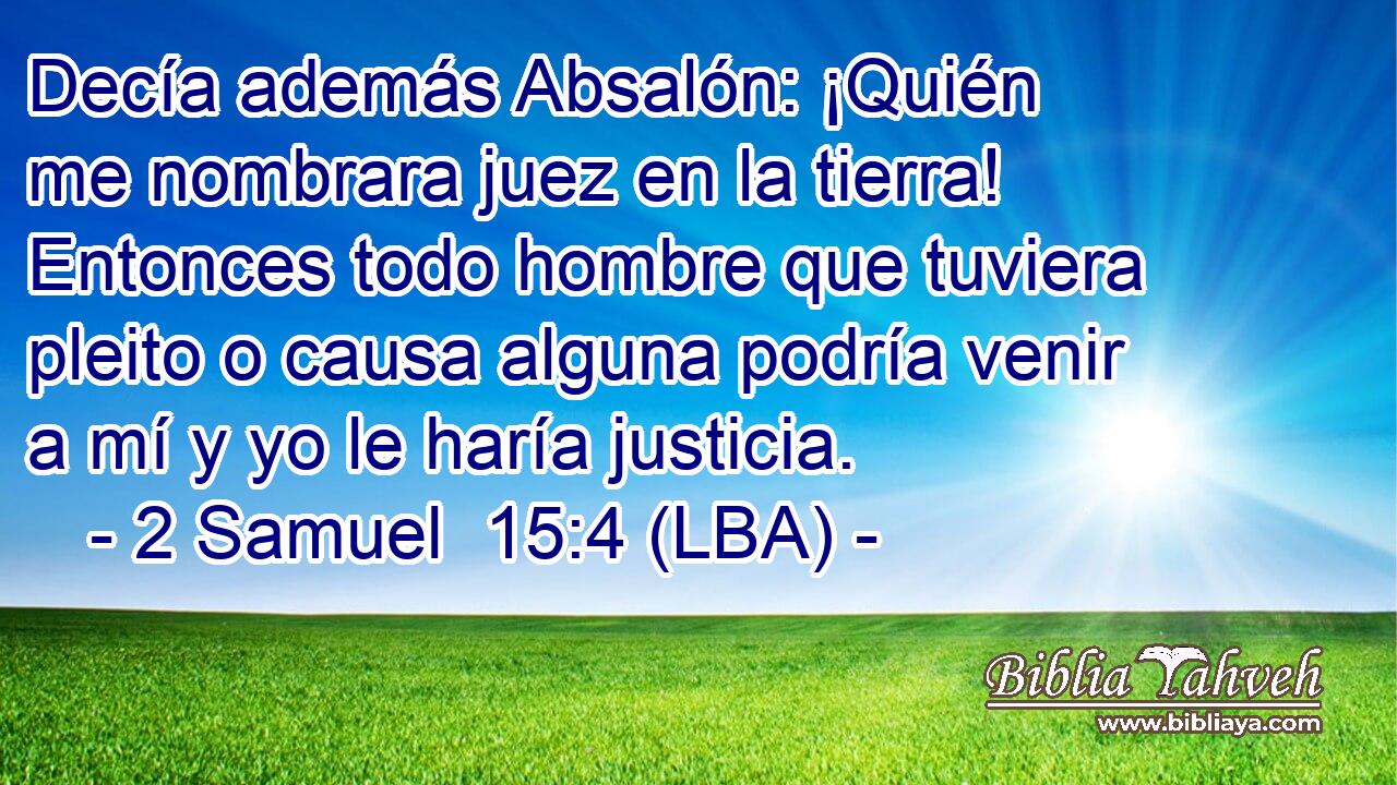 Decía además Absalón: ¡Quién me nombrara juez en la tierra! Entonces todo hombre que tuviera pleito o causa alguna podría venir a mí y yo le haría justicia.