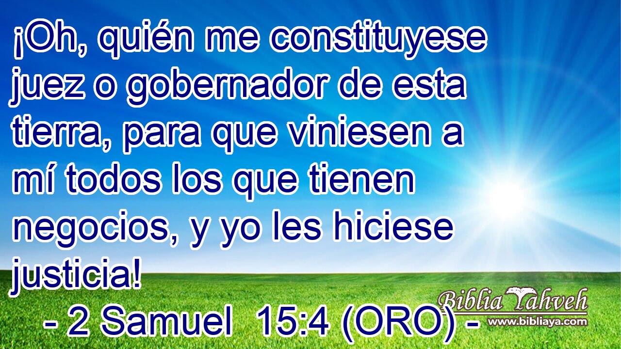  ¡Oh, quién me constituyese juez o gobernador de esta tierra, para que viniesen a mí todos los que tienen negocios, y yo les hiciese justicia! 