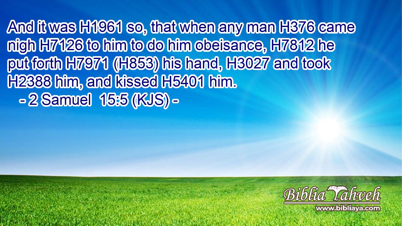 And it was H1961 so, that when any man H376 came nigh H7126 to him to do him obeisance, H7812 he put forth H7971 (H853) his hand, H3027 and took H2388 him, and kissed H5401 him.