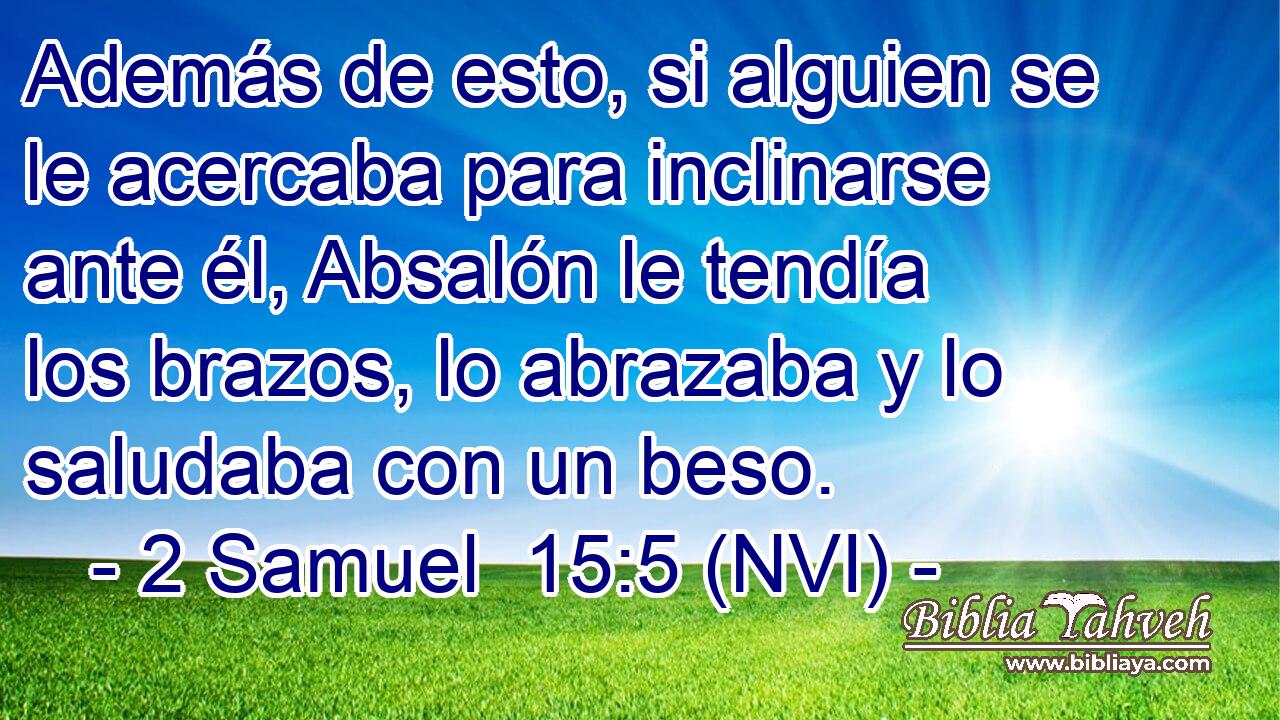  Además de esto, si alguien se le acercaba para inclinarse ante él, Absalón le tendía los brazos, lo abrazaba y lo saludaba con un beso. 