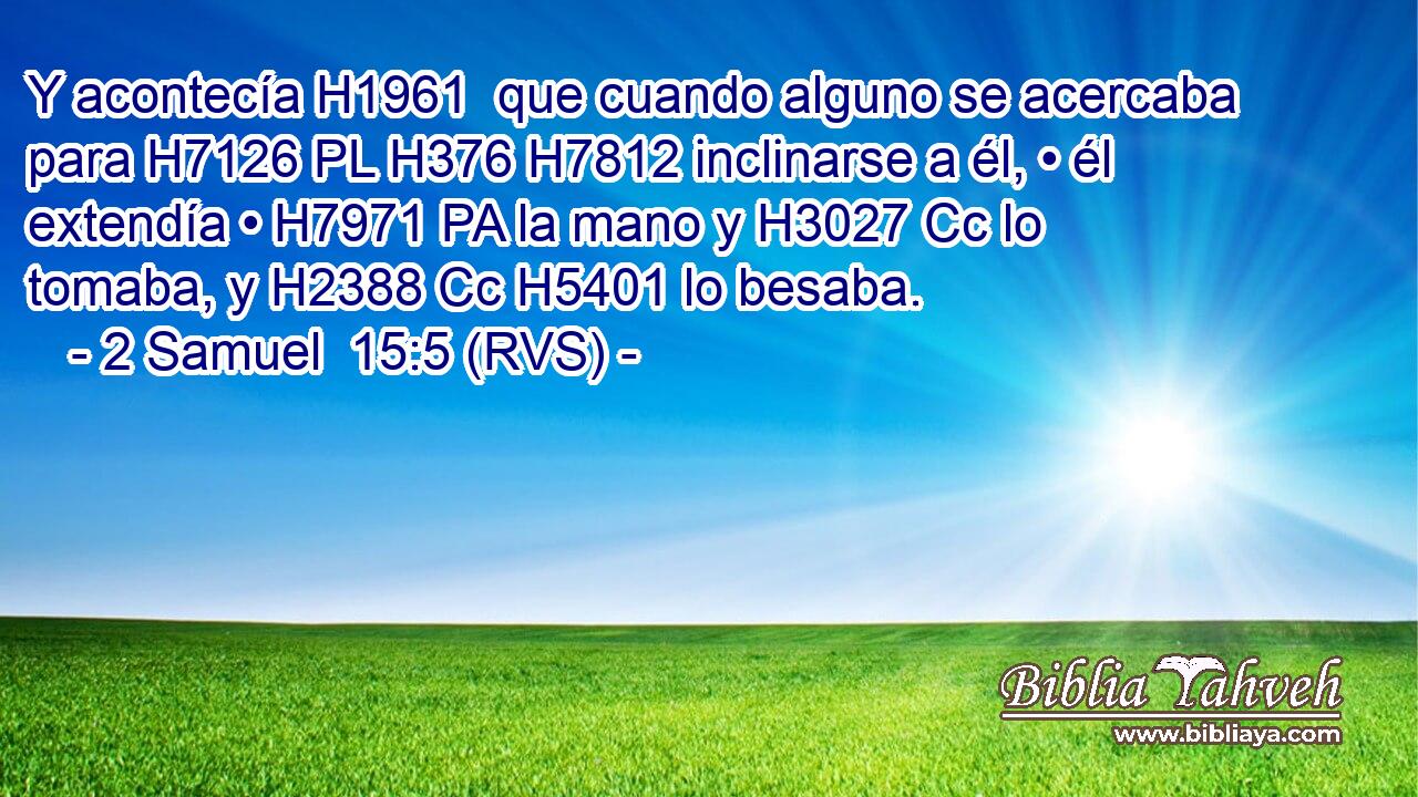 Y acontecía H1961  que cuando alguno se acercaba para H7126 PL H376 H7812 inclinarse a él, • él extendía • H7971 PA la mano y H3027 Cc lo tomaba, y H2388 Cc H5401 lo besaba. 