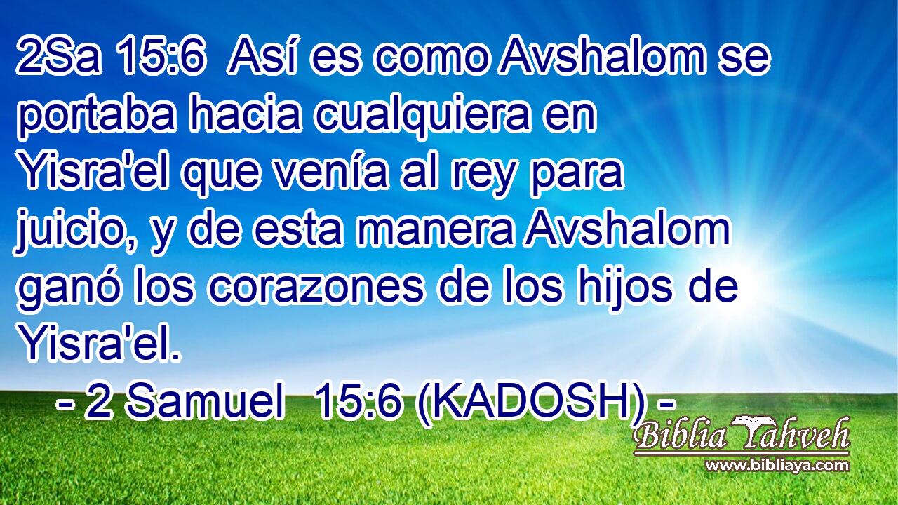  Así es como Avshalom se portaba hacia cualquiera en Yisra'el que venía al rey para juicio, y de esta manera Avshalom ganó los corazones de los hijos de Yisra'el. 