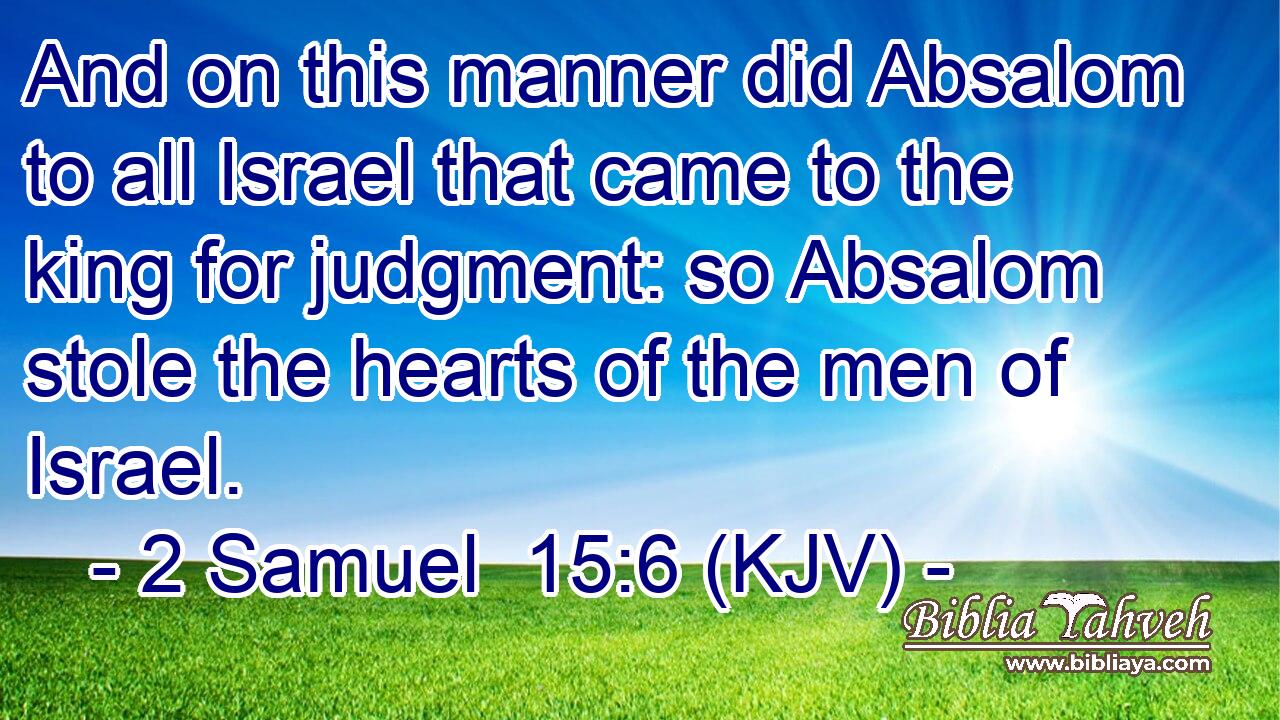 And on this manner did Absalom to all Israel that came to the king for judgment: so Absalom stole the hearts of the men of Israel.