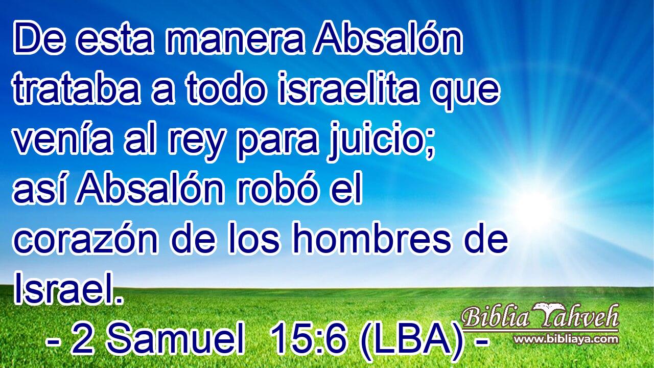 De esta manera Absalón trataba a todo israelita que venía al rey para juicio; así Absalón robó el corazón de los hombres de Israel.