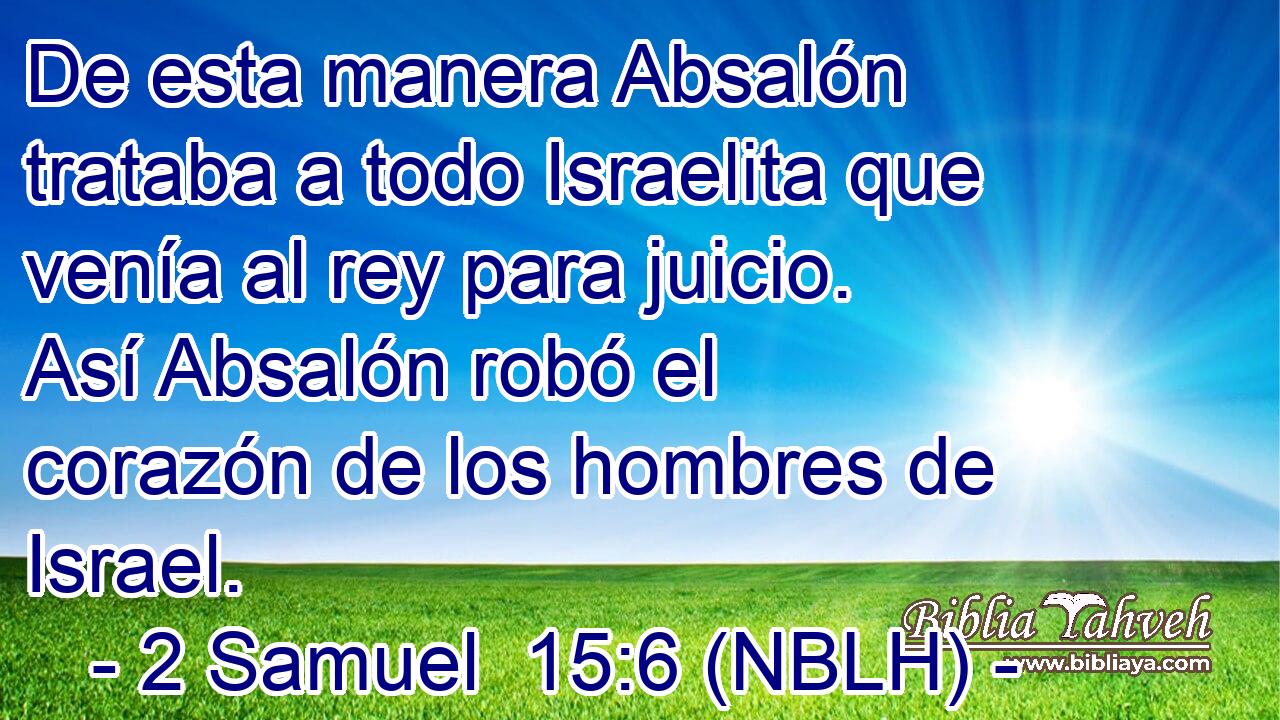  De esta manera Absalón trataba a todo Israelita que venía al rey para juicio. Así Absalón robó el corazón de los hombres de Israel. 