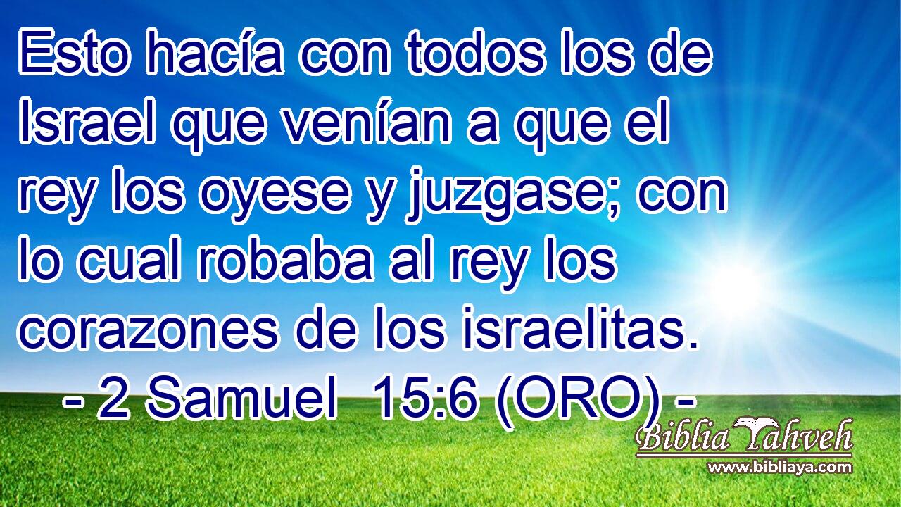  Esto hacía con todos los de Israel que venían a que el rey los oyese y juzgase; con lo cual robaba al rey los corazones de los israelitas. 