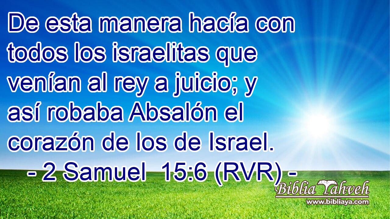 De esta manera hacía con todos los israelitas que venían al rey a juicio; y así robaba Absalón el corazón de los de Israel.