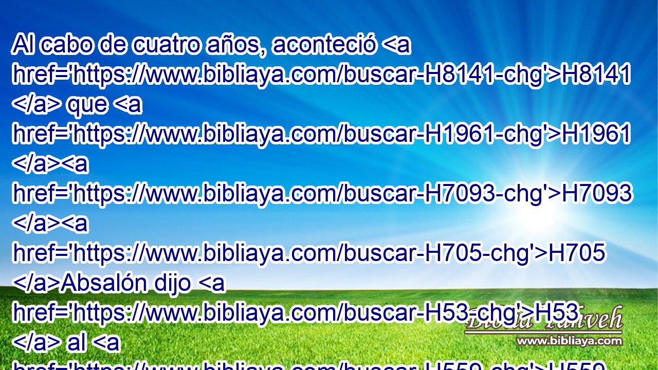 Al cabo de cuatro años, aconteció H8141  que H1961 H7093 H705 Absalón dijo H53  al H559 PU, XD rey: H413 H Yo H4428 « te ruego » * me H4994 permitas que H7999 vaya a H1980 PB Hebrón, a H2275 pagar mi voto que H5087 XN H3068 he H834 prometido a Jehová. 