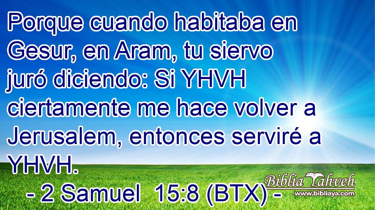 Porque cuando habitaba en Gesur, en Aram, tu siervo juró diciendo: Si YHVH ciertamente me hace volver a Jerusalem, entonces serviré a YHVH.