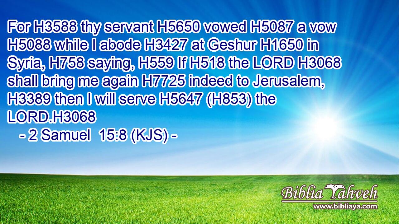For H3588 thy servant H5650 vowed H5087 a vow H5088 while I abode H3427 at Geshur H1650 in Syria, H758 saying, H559 If H518 the LORD H3068 shall bring me again H7725 indeed to Jerusalem, H3389 then I will serve H5647 (H853) the LORD.H3068