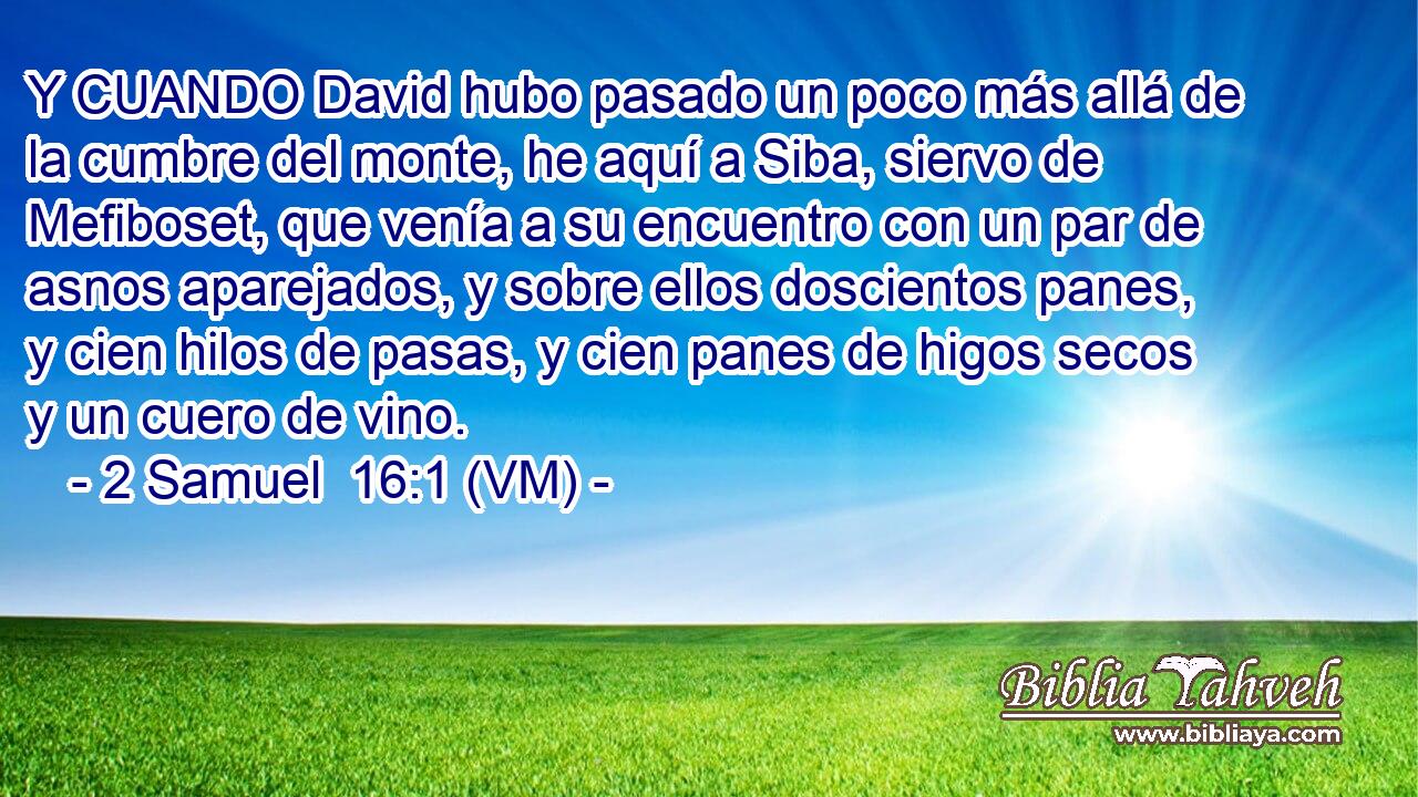  Y CUANDO David hubo pasado un poco más allá de la cumbre del monte, he aquí a Siba, siervo de Mefiboset, que venía a su encuentro con un par de asnos aparejados, y sobre ellos doscientos panes, y cien hilos de pasas, y cien panes de higos secos y un cuero de vino. 