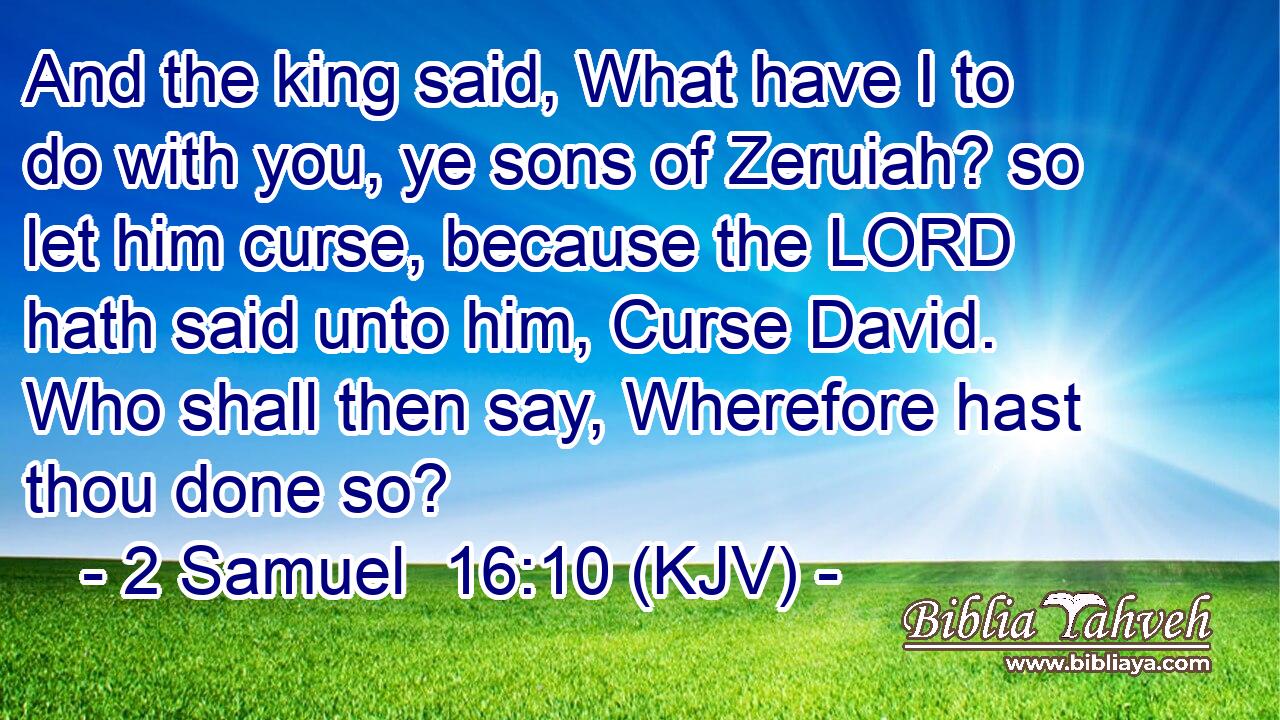 And the king said, What have I to do with you, ye sons of Zeruiah? so let him curse, because the LORD hath said unto him, Curse David. Who shall then say, Wherefore hast thou done so?
