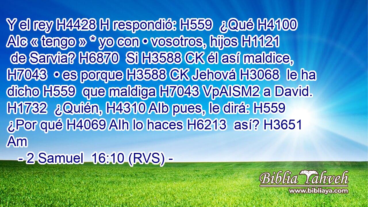 Y el rey H4428 H respondió: H559  ¿Qué H4100 AIc « tengo » * yo con • vosotros, hijos H1121  de Sarvia? H6870  Si H3588 CK él así maldice, H7043  • es porque H3588 CK Jehová H3068  le ha dicho H559  que maldiga H7043 VpAISM2 a David. H1732  ¿Quién, H4310 AIb pues, le dirá: H559  ¿Por qué H4069 AIh lo haces H6213  así? H3651 Am 