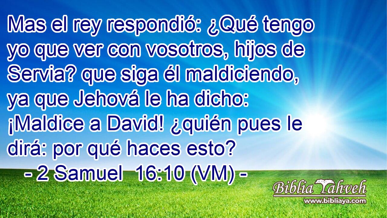  Mas el rey respondió: ¿Qué tengo yo que ver con vosotros, hijos de Servia? que siga él maldiciendo, ya que Jehová le ha dicho: ¡Maldice a David! ¿quién pues le dirá: por qué haces esto? 