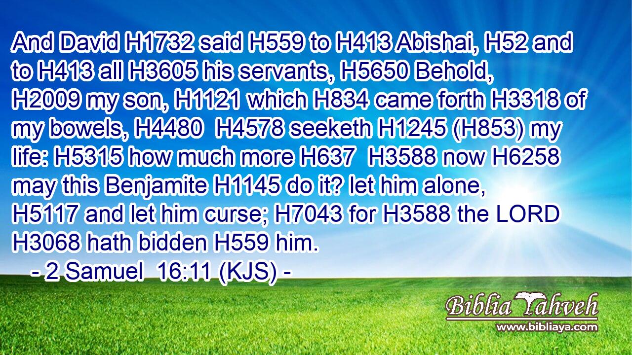 And David H1732 said H559 to H413 Abishai, H52 and to H413 all H3605 his servants, H5650 Behold, H2009 my son, H1121 which H834 came forth H3318 of my bowels, H4480  H4578 seeketh H1245 (H853) my life: H5315 how much more H637  H3588 now H6258 may this Benjamite H1145 do it? let him alone, H5117 and let him curse; H7043 for H3588 the LORD H3068 hath bidden H559 him.