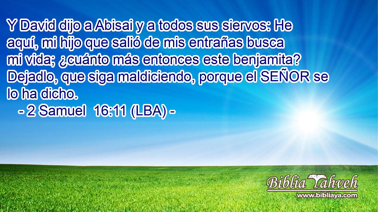 Y David dijo a Abisai y a todos sus siervos: He aquí, mi hijo que salió de mis entrañas busca mi vida; ¿cuánto más entonces este benjamita? Dejadlo, que siga maldiciendo, porque el SEÑOR se lo ha dicho.