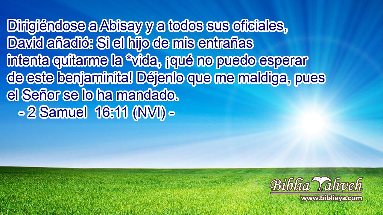  Dirigiéndose a Abisay y a todos sus oficiales, David añadió: Si el hijo de mis entrañas intenta quitarme la *vida, ¡qué no puedo esperar de este benjaminita! Déjenlo que me maldiga, pues el Señor se lo ha mandado. 