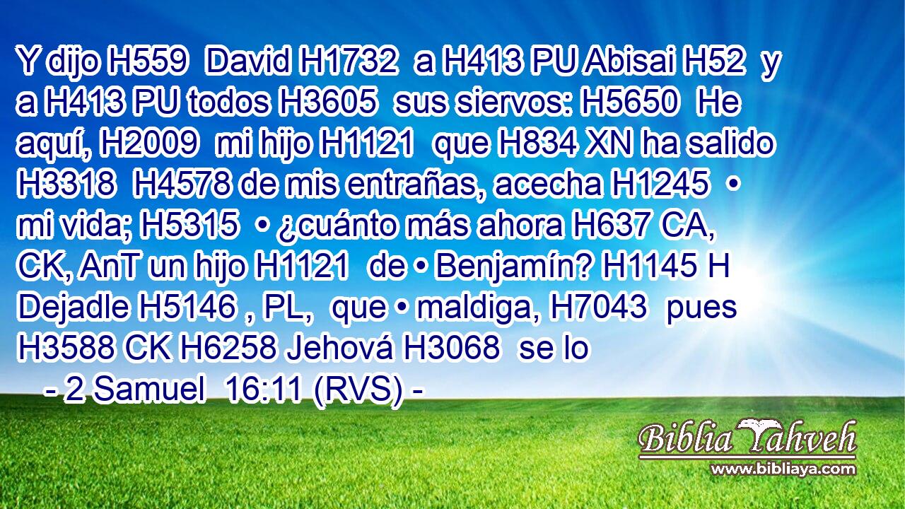 Y dijo H559  David H1732  a H413 PU Abisai H52  y a H413 PU todos H3605  sus siervos: H5650  He aquí, H2009  mi hijo H1121  que H834 XN ha salido H3318  H4578 de mis entrañas, acecha H1245  • mi vida; H5315  • ¿cuánto más ahora H637 CA, CK, AnT un hijo H1121  de • Benjamín? H1145 H Dejadle H5146 , PL,  que • maldiga, H7043  pues H3588 CK H6258 Jehová H3068  se lo