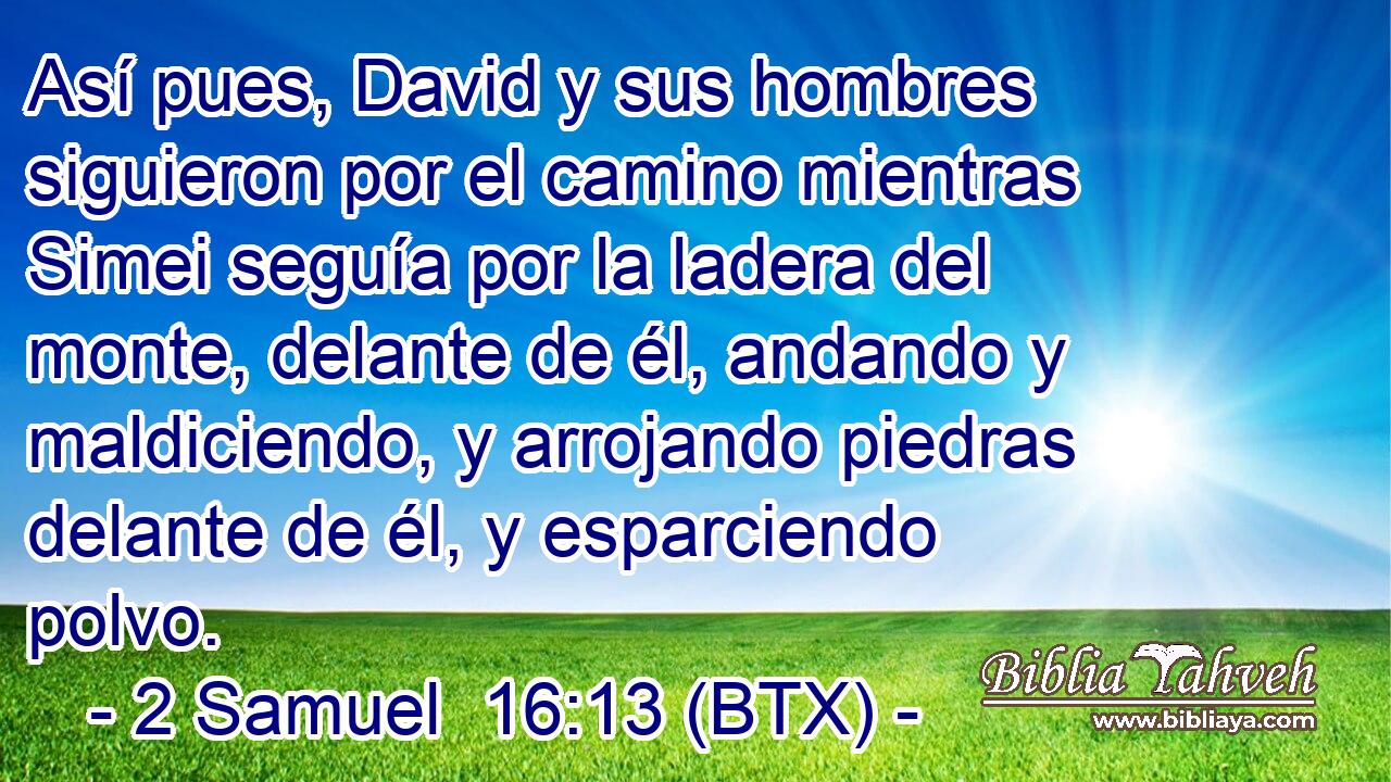 Así pues, David y sus hombres siguieron por el camino mientras Simei seguía por la ladera del monte, delante de él, andando y maldiciendo, y arrojando piedras delante de él, y esparciendo polvo.