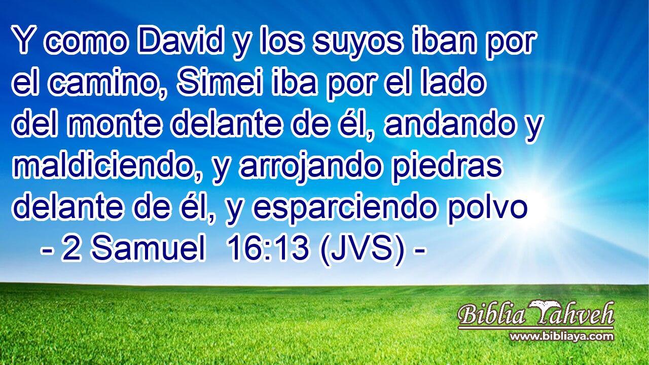 Y como David y los suyos iban por el camino, Simei iba por el lado del monte delante de él, andando y maldiciendo, y arrojando piedras delante de él, y esparciendo polvo