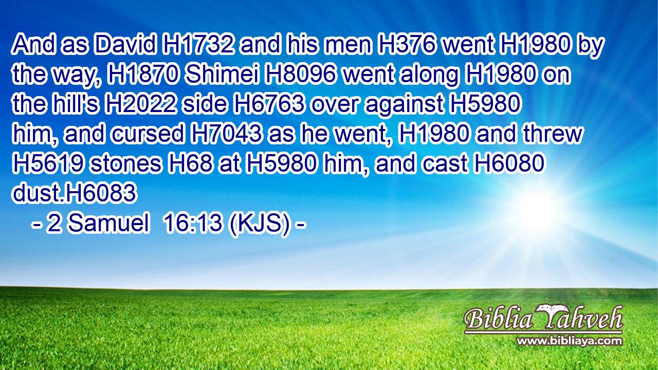 And as David H1732 and his men H376 went H1980 by the way, H1870 Shimei H8096 went along H1980 on the hill's H2022 side H6763 over against H5980 him, and cursed H7043 as he went, H1980 and threw H5619 stones H68 at H5980 him, and cast H6080 dust.H6083