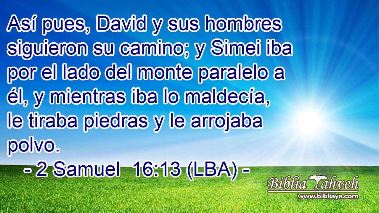 Así pues, David y sus hombres siguieron su camino; y Simei iba por el lado del monte paralelo a él, y mientras iba lo maldecía, le tiraba piedras y le arrojaba polvo.