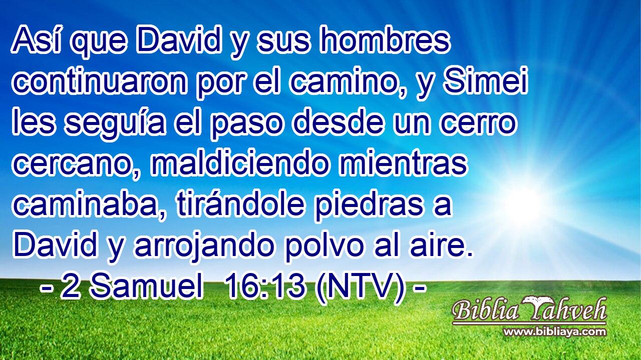Así que David y sus hombres continuaron por el camino, y Simei les seguía el paso desde un cerro cercano, maldiciendo mientras caminaba, tirándole piedras a David y arrojando polvo al aire.