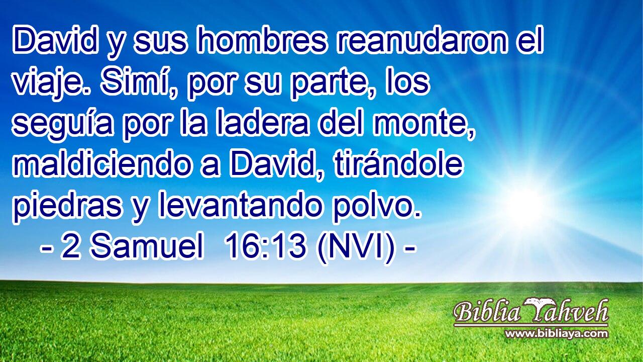  David y sus hombres reanudaron el viaje. Simí, por su parte, los seguía por la ladera del monte, maldiciendo a David, tirándole piedras y levantando polvo. 