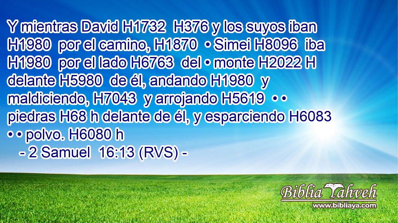 Y mientras David H1732  H376 y los suyos iban H1980  por el camino, H1870  • Simei H8096  iba H1980  por el lado H6763  del • monte H2022 H delante H5980  de él, andando H1980  y maldiciendo, H7043  y arrojando H5619  • • piedras H68 h delante de él, y esparciendo H6083  • • polvo. H6080 h 