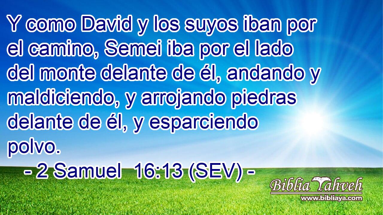 Y como David y los suyos iban por el camino, Semei iba por el lado del monte delante de él, andando y maldiciendo, y arrojando piedras delante de él, y esparciendo polvo.