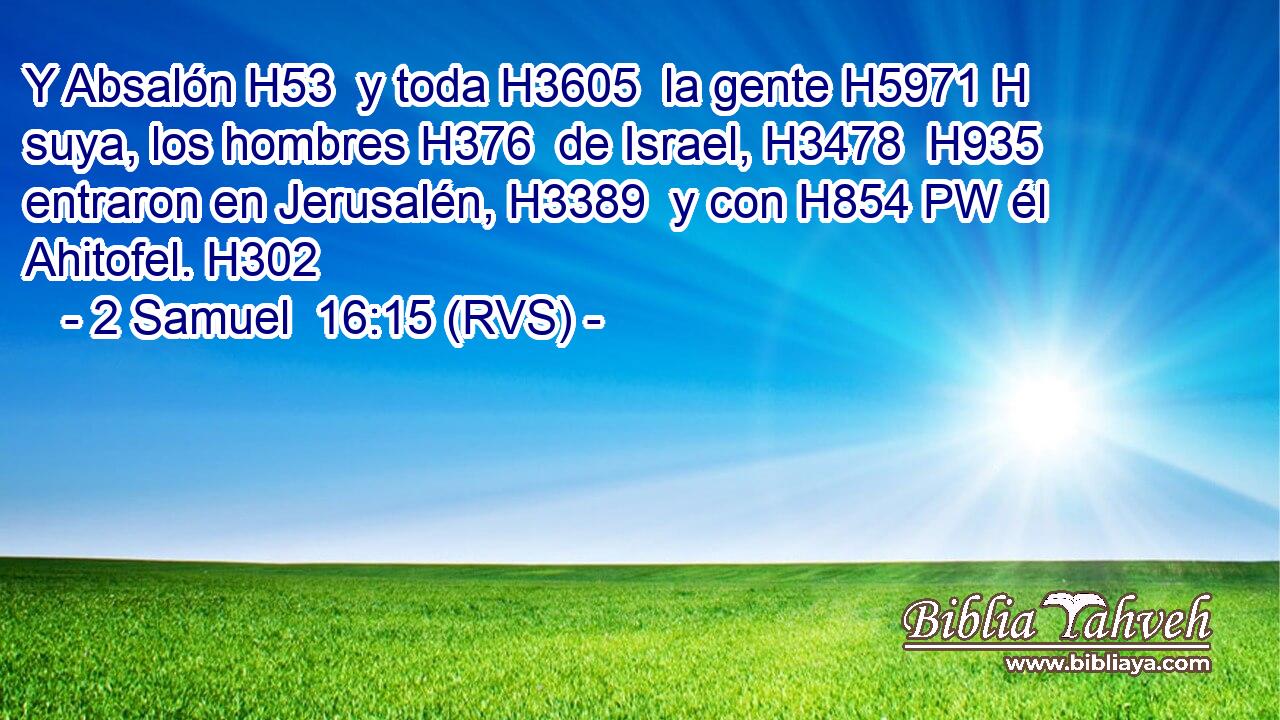 Y Absalón H53  y toda H3605  la gente H5971 H suya, los hombres H376  de Israel, H3478  H935 entraron en Jerusalén, H3389  y con H854 PW él Ahitofel. H302  