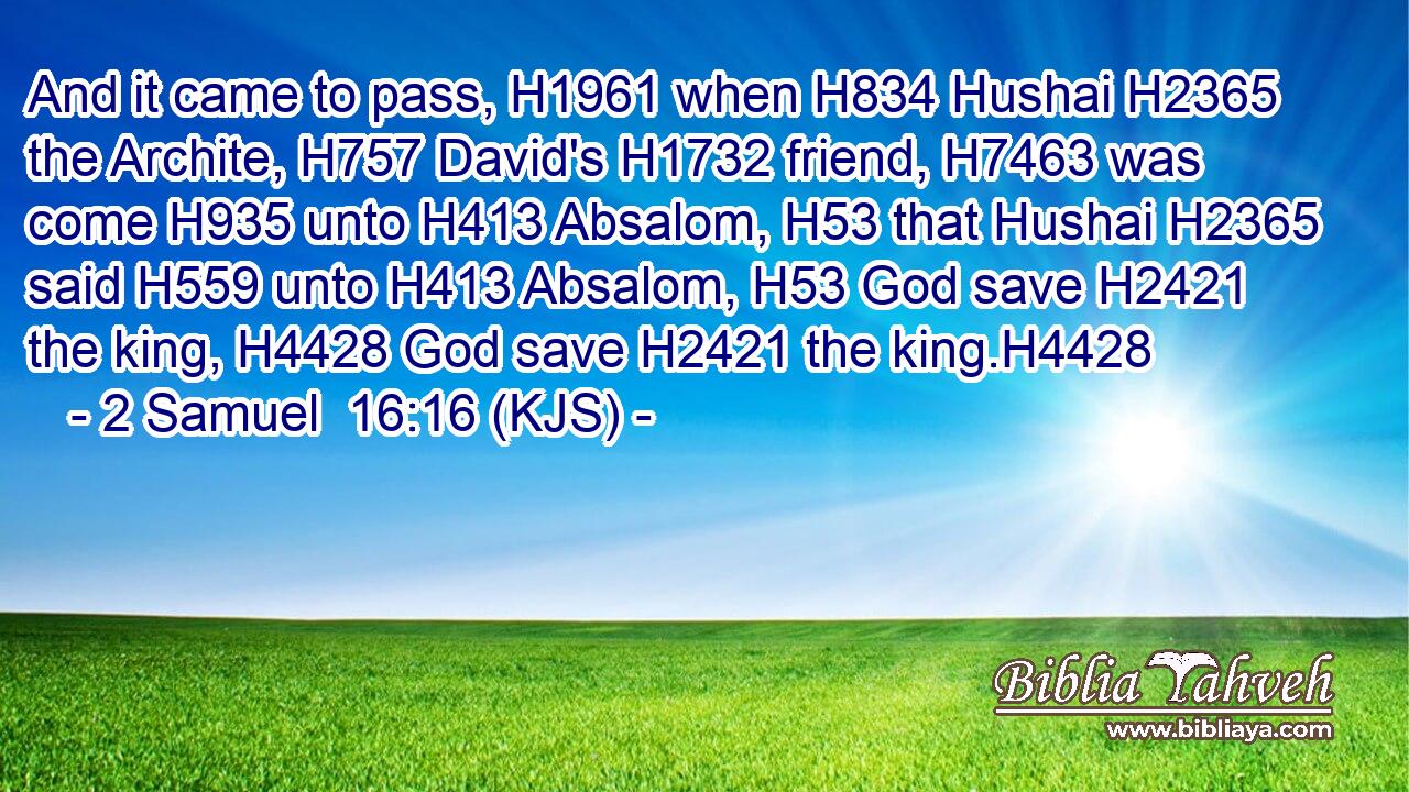And it came to pass, H1961 when H834 Hushai H2365 the Archite, H757 David's H1732 friend, H7463 was come H935 unto H413 Absalom, H53 that Hushai H2365 said H559 unto H413 Absalom, H53 God save H2421 the king, H4428 God save H2421 the king.H4428