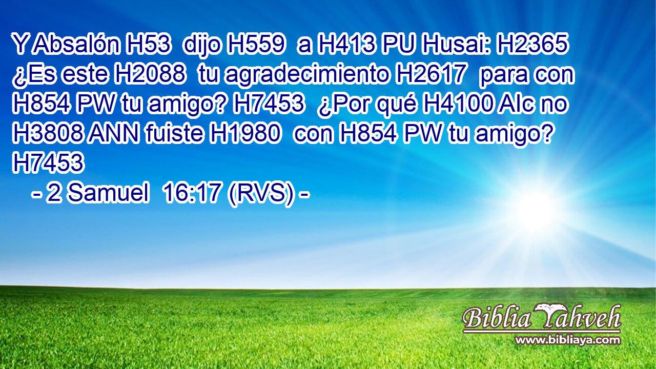 Y Absalón H53  dijo H559  a H413 PU Husai: H2365  ¿Es este H2088  tu agradecimiento H2617  para con H854 PW tu amigo? H7453  ¿Por qué H4100 AIc no H3808 ANN fuiste H1980  con H854 PW tu amigo? H7453  