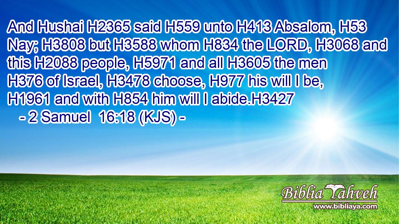 And Hushai H2365 said H559 unto H413 Absalom, H53 Nay; H3808 but H3588 whom H834 the LORD, H3068 and this H2088 people, H5971 and all H3605 the men H376 of Israel, H3478 choose, H977 his will I be, H1961 and with H854 him will I abide.H3427