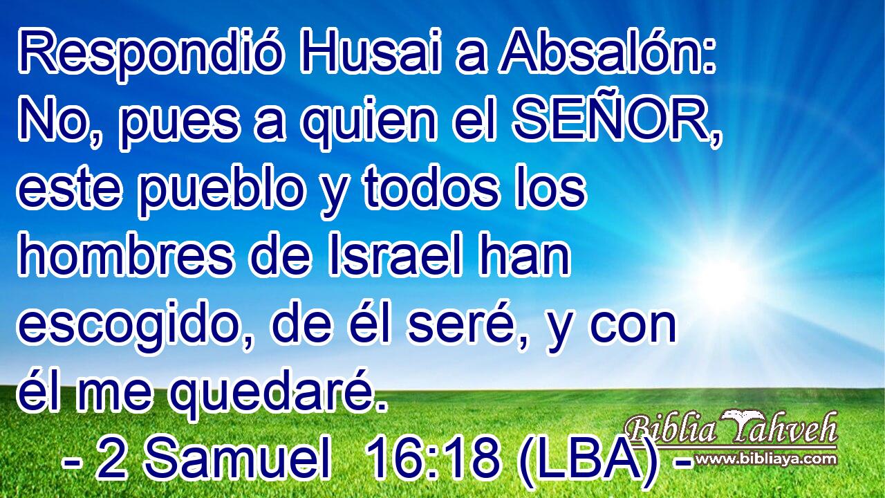 Respondió Husai a Absalón: No, pues a quien el SEÑOR, este pueblo y todos los hombres de Israel han escogido, de él seré, y con él me quedaré.
