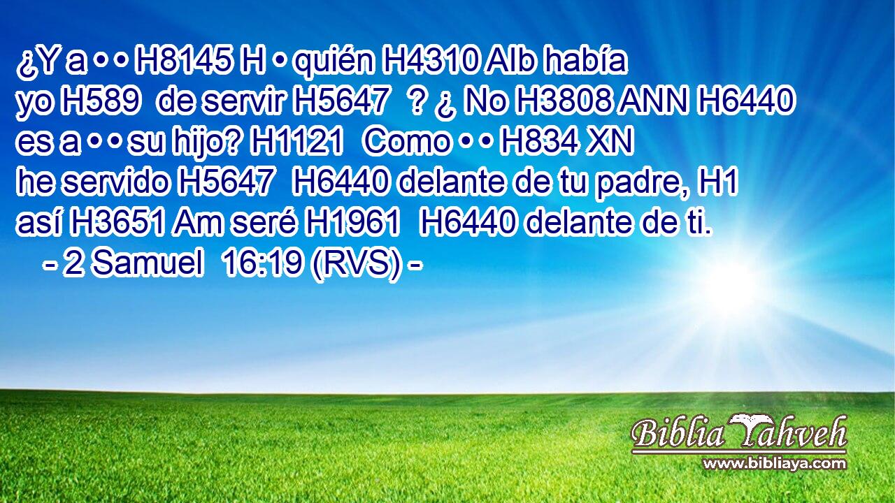 ¿Y a • • H8145 H • quién H4310 AIb había yo H589  de servir H5647  ? ¿ No H3808 ANN H6440 es a • • su hijo? H1121  Como • • H834 XN he servido H5647  H6440 delante de tu padre, H1  así H3651 Am seré H1961  H6440 delante de ti. 