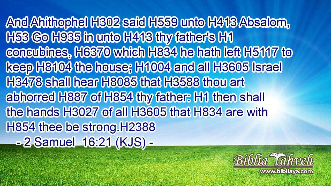 And Ahithophel H302 said H559 unto H413 Absalom, H53 Go H935 in unto H413 thy father's H1 concubines, H6370 which H834 he hath left H5117 to keep H8104 the house; H1004 and all H3605 Israel H3478 shall hear H8085 that H3588 thou art abhorred H887 of H854 thy father: H1 then shall the hands H3027 of all H3605 that H834 are with H854 thee be strong.H2388