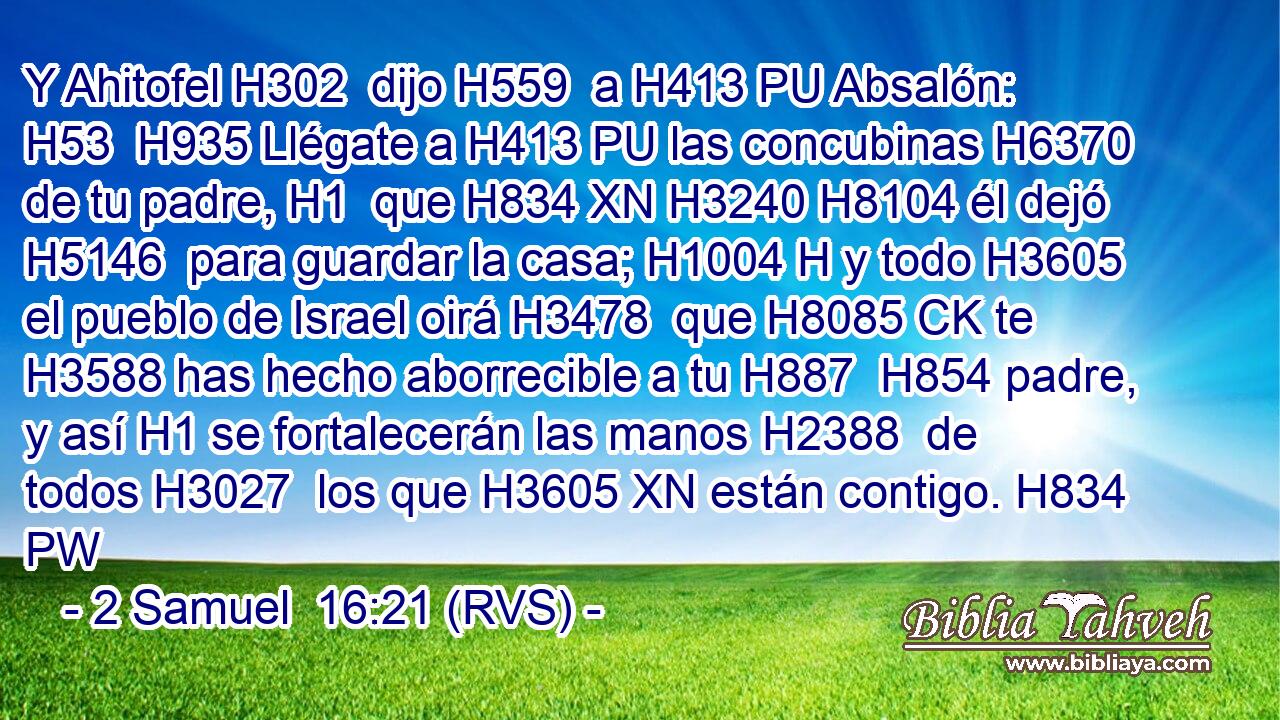 Y Ahitofel H302  dijo H559  a H413 PU Absalón: H53  H935 Llégate a H413 PU las concubinas H6370  de tu padre, H1  que H834 XN H3240 H8104 él dejó H5146  para guardar la casa; H1004 H y todo H3605  el pueblo de Israel oirá H3478  que H8085 CK te H3588 has hecho aborrecible a tu H887  H854 padre, y así H1 se fortalecerán las manos H2388  de todos H3027  los que H3605 XN están contigo. H834 PW