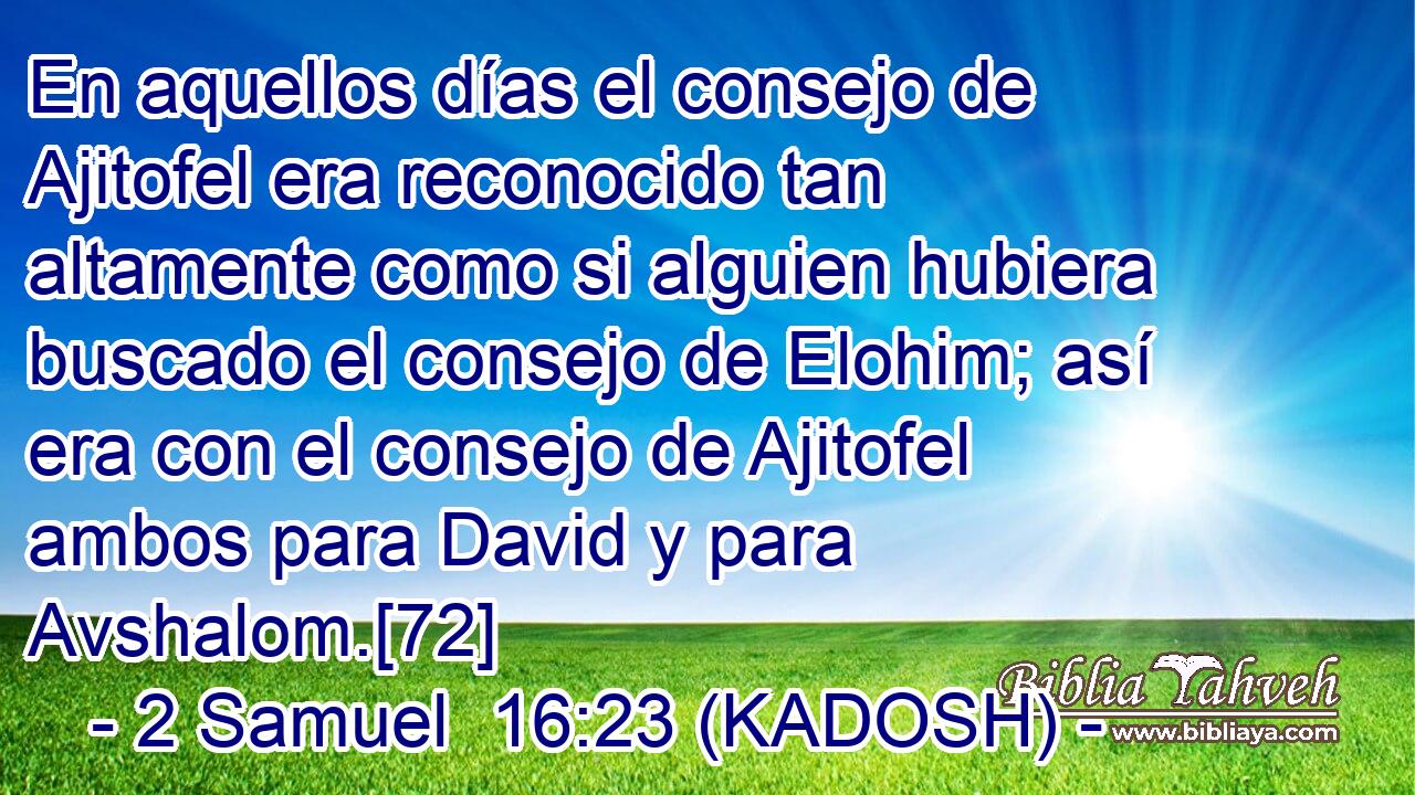  En aquellos días el consejo de Ajitofel era reconocido tan altamente como si alguien hubiera buscado el consejo de Elohim; así era con el consejo de Ajitofel ambos para David y para Avshalom.[72] 