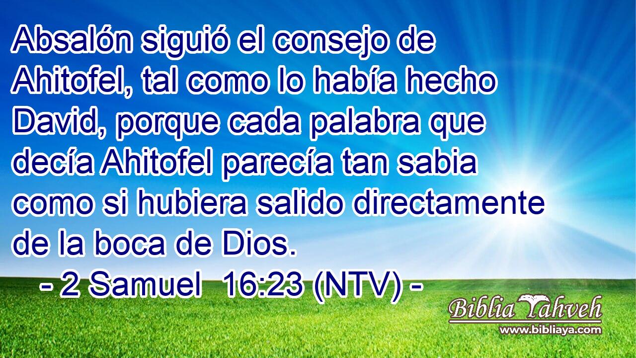 Absalón siguió el consejo de Ahitofel, tal como lo había hecho David, porque cada palabra que decía Ahitofel parecía tan sabia como si hubiera salido directamente de la boca de Dios.