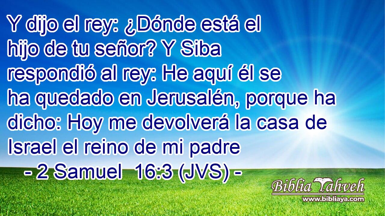 Y dijo el rey: ¿Dónde está el hijo de tu señor? Y Siba respondió al rey: He aquí él se ha quedado en Jerusalén, porque ha dicho: Hoy me devolverá la casa de Israel el reino de mi padre