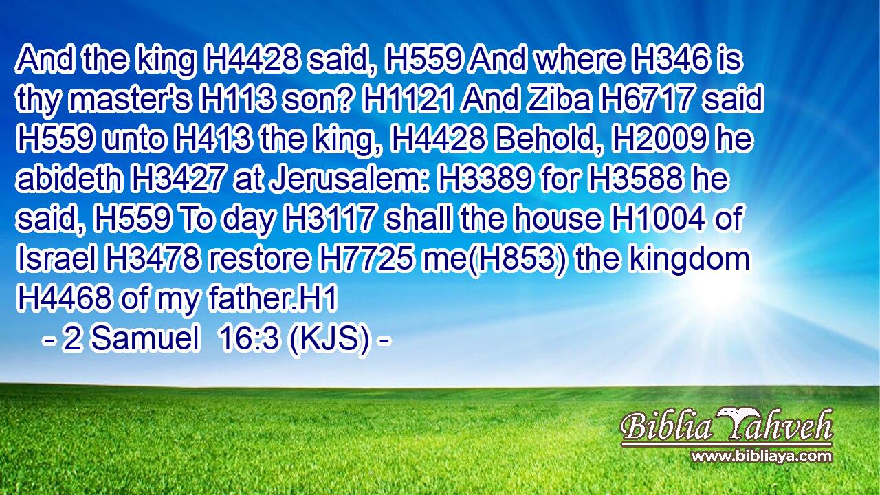 And the king H4428 said, H559 And where H346 is thy master's H113 son? H1121 And Ziba H6717 said H559 unto H413 the king, H4428 Behold, H2009 he abideth H3427 at Jerusalem: H3389 for H3588 he said, H559 To day H3117 shall the house H1004 of Israel H3478 restore H7725 me(H853) the kingdom H4468 of my father.H1