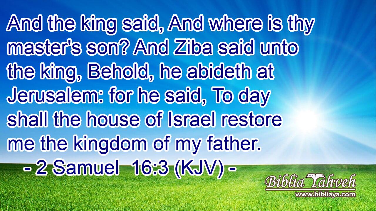 And the king said, And where is thy master's son? And Ziba said unto the king, Behold, he abideth at Jerusalem: for he said, To day shall the house of Israel restore me the kingdom of my father.
