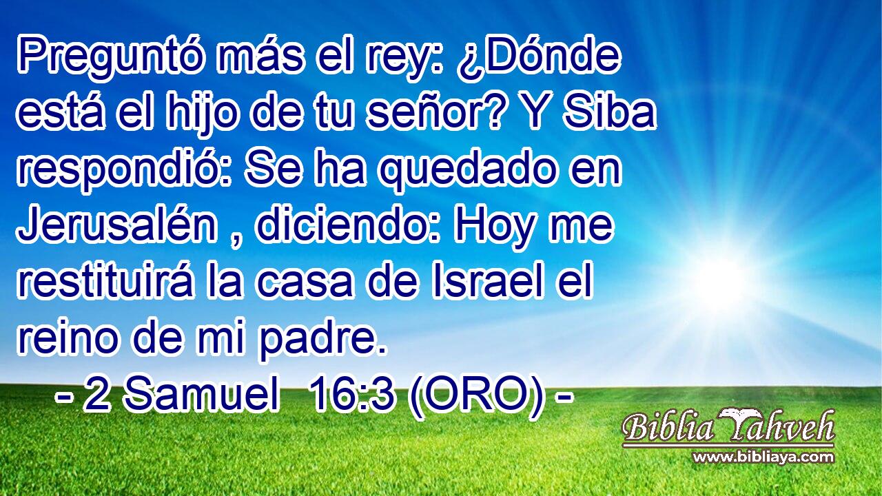 Preguntó más el rey: ¿Dónde está el hijo de tu señor? Y Siba respondió: Se ha quedado en Jerusalén , diciendo: Hoy me restituirá la casa de Israel el reino de mi padre. 